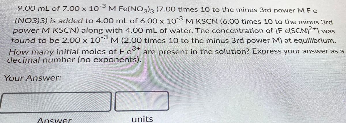 9.00 mL of 7.00 x 10 M Fe(NO3)3 (7.00 times 10 to the minus 3rd power M Fe
(NO3)3) is added to 4.00 mL of 6.00 x 10 M KSCN (6.00 times 10 to the minus 3rd
power M KSCN) along with 4.00 mL of water. The concentration of [F e(SCN)2+] was
found to be 2.00 x 10° M (2.00 times 10 to the minus 3rd power M) at equilibrium.
How many initial moles of F e+
decimal number (no exponents).
are present in the solution? Express your answer as a
Your Answer:
Answer
units

