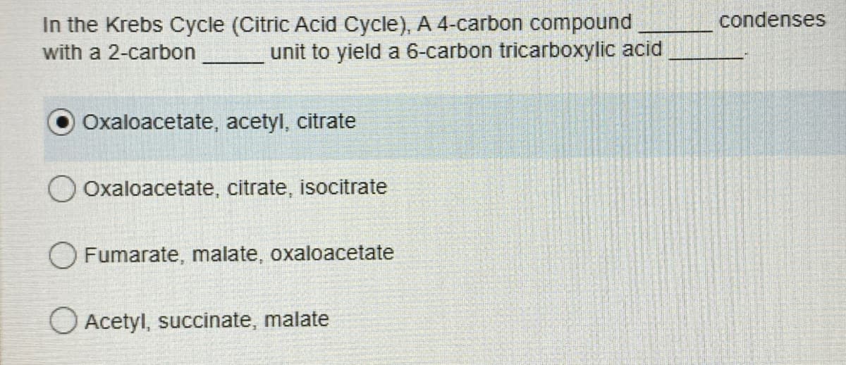 In the Krebs Cycle (Citric Acid Cycle), A 4-carbon compound
with a 2-carbon
unit to yield a 6-carbon tricarboxylic acid
Oxaloacetate, acetyl, citrate
O Oxaloacetate, citrate, isocitrate
O Fumarate, malate, oxaloacetate
O Acetyl, succinate, malate
condenses