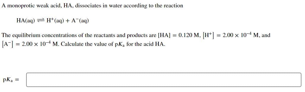 A monoprotic weak acid, HA, dissociates in water according to the reaction
HA(aq) = H*(aq) + A (aq)
The equilibrium concentrations of the reactants and products are [HA] = 0.120 M, [H*] = 2.00 x 10-4 M, and
JA-] = 2.00 x 10-4 M. Calculate the value of pK, for the acid HA.
pKa =
