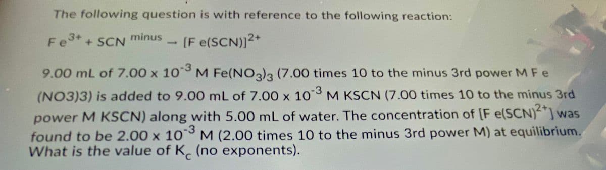 The following question is with reference to the following reaction:
Fe3+
Fet + SCN
minus
-[F e(SCN)12+
9.00 mL of 7.00 x 10 M Fe(NO)3 (7.00 times 10 to the minus 3rd power MFe
-3
(NO3)3) is added to 9.00 mL of 7.00 x 10 M KSCN (7.00 times 10 to the minus 3rd
power M KSCN) along with 5.00 mL of water. The concentration of [F e(SCN)²*] war
found to be 2.00 x 10 M (2.00 times 10 to the minus 3rd power M) at equilibrium.
What is the value of K. (no exponents).
-3
