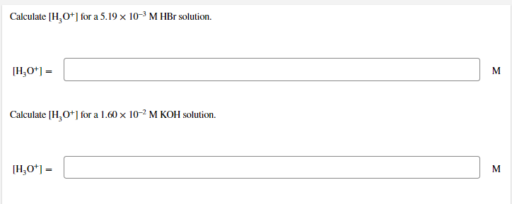 Calculate [H,O*] for a 5.19 x 10-3 M HBr solution.
[H;O*] =
M
Calculate (H,O*] for a 1.60 x 10-2 M KOH solution.
[H,O*] =
M
