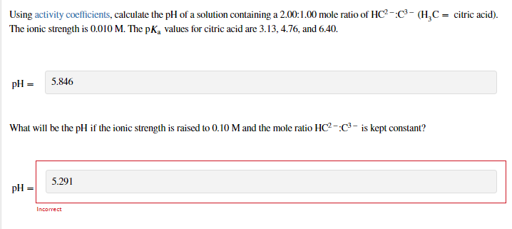 Using activity coefficients, calculate the pH of a solution containing a 2.00:1.00 mole ratio of HC? -:C³- (H,C = citric acid).
The ionic strength is 0.010 M. The pK, values for citric acid are 3.13, 4.76, and 6.40.
pH = 5.846
What will be the pH if the ionic strength is raised to 0.10 M and the mole ratio HC2 -:C³–- is kept constant?
5.291
pH
%3D
Incorrect
