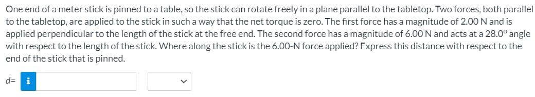 One end of a meter stick is pinned to a table, so the stick can rotate freely in a plane parallel to the tabletop. Two forces, both parallel
to the tabletop, are applied to the stick in such a way that the net torque is zero. The first force has a magnitude of 2.00 N and is
applied perpendicular to the length of the stick at the free end. The second force has a magnitude of 6.00 N and acts at a 28.0° angle
with respect to the length of the stick. Where along the stick is the 6.00-N force applied? Express this distance with respect to the
end of the stick that is pinned.
d=
i
