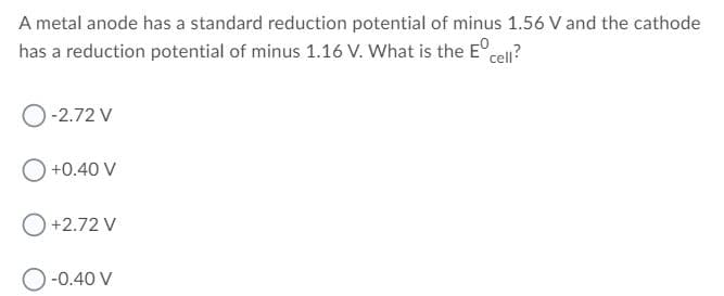 A metal anode has a standard reduction potential of minus 1.56 V and the cathode
has a reduction potential of minus 1.16 V. What is the E°.
cell?
O-2.72 V
+0.40 V
O+2.72 V
-0.40 V
