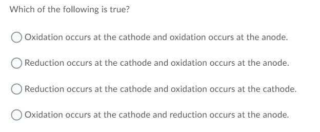 Which of the following is true?
OOxidation occurs at the cathode and oxidation occurs at the anode.
Reduction occurs at the cathode and oxidation occurs at the anode.
Reduction occurs at the cathode and oxidation occurs at the cathode.
OOxidation occurs at the cathode and reduction occurs at the anode.
