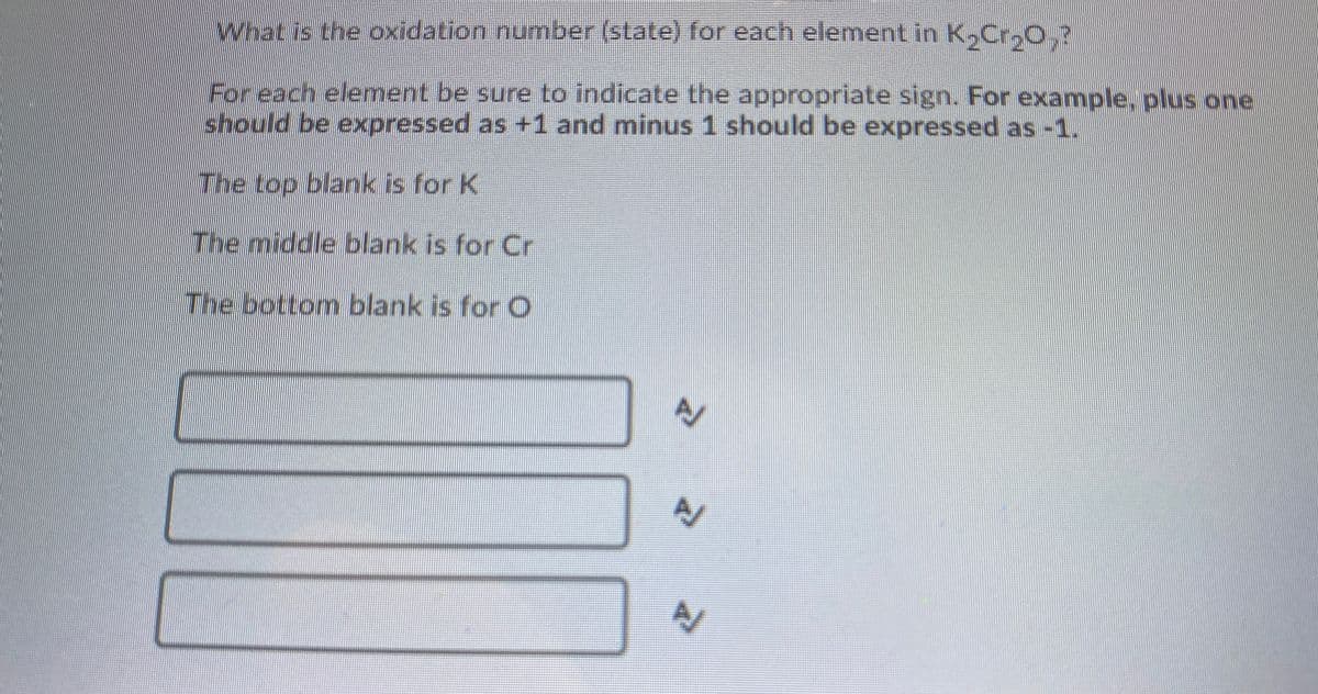 What is the oxidation number (state) for each element in K,Cr,O,?
For each element be sure to indicate the appropriate sign. For example, plus one
should be expressed as +1 and minus 1 should be expressed as -1.
The top blank is for K
The middle blank is for Cr
The bottom blank is for O
