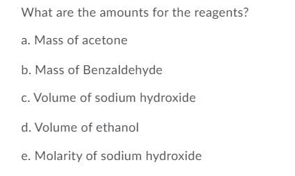 What are the amounts for the reagents?
a. Mass of acetone
b. Mass of Benzaldehyde
c. Volume of sodium hydroxide
d. Volume of ethanol
e. Molarity of sodium hydroxide
