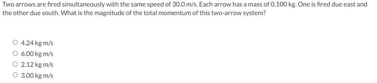 Two arrows are fired simultaneously with the same speed of 30.0 m/s. Each arrow has a mass of 0.100 kg. One is fired due east and
the other due south. What is the magnitude of the total momentum of this two-arrow system?
O 4.24 kg m/s
O 6.00 kg m/s
2.12 kg m/s
O 3.00 kg m/s
