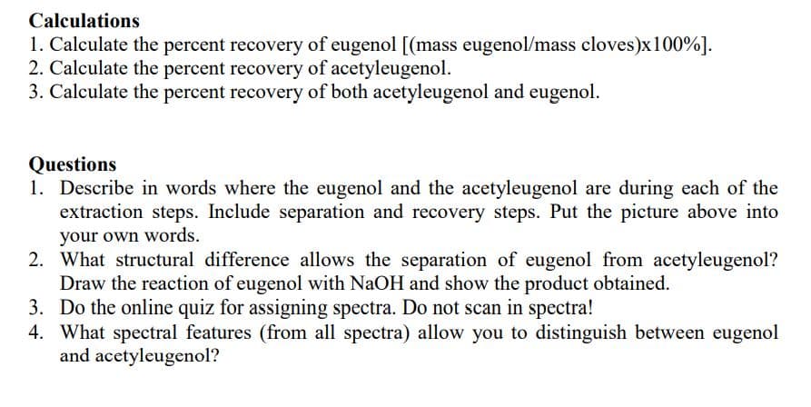 Calculations
1. Calculate the percent recovery of eugenol [(mass eugenol/mass cloves)x100%].
2. Calculate the percent recovery of acetyleugenol.
3. Calculate the percent recovery of both acetyleugenol and eugenol.
Questions
1. Describe in words where the eugenol and the acetyleugenol are during each of the
extraction steps. Include separation and recovery steps. Put the picture above into
your own words.
2. What structural difference allows the separation of eugenol from acetyleugenol?
Draw the reaction of eugenol with NaOH and show the product obtained.
3. Do the online quiz for assigning spectra. Do not scan in spectra!
4. What spectral features (from all spectra) allow you to distinguish between eugenol
and acetyleugenol?
