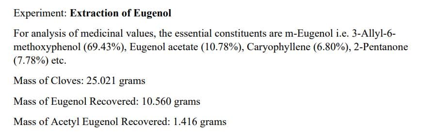 Experiment: Extraction of Eugenol
For analysis of medicinal values, the essential constituents are m-Eugenol i.e. 3-Allyl-6-
methoxyphenol (69.43%), Eugenol acetate (10.78%), Caryophyllene (6.80%), 2-Pentanone
(7.78%) etc.
Mass of Cloves: 25.021 grams
Mass of Eugenol Recovered: 10.560 grams
Mass of Acetyl Eugenol Recovered: 1.416 grams

