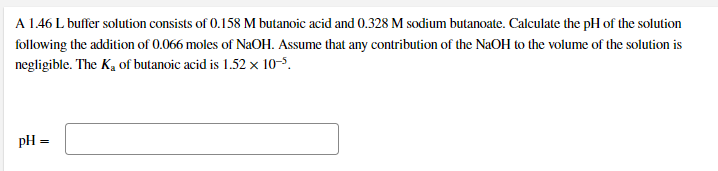A 1.46 L buffer solution consists of 0.158 M butanoic acid and 0.328 M sodium butanoate. Calculate the pH of the solution
following the addition of 0.066 moles of NAOH. Assume that any contribution of the NaOH to the volume of the solution is
negligible. The K, of butanoic acid is 1.52 x 10-5.
pH =
