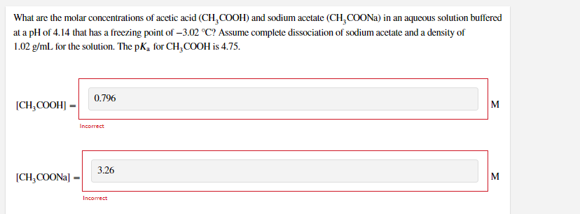 What are the molar concentrations of acetic acid (CH,COOH) and sodium acetate (CH, COONA) in an aqueous solution buffered
at a pH of 4.14 that has a freezing point of –3.02 °C? Assume complete dissociation of sodium acetate and a density of
1.02 g/ml for the solution. The pK, for CH,COOH is 4.75.
0.796
[CH,COOH] =
M
Incorrect
3.26
[CH,COONA]
M
Incorrect
