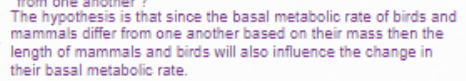 one anotn
The hypothesis is that since the basal metabolic rate of birds and
mammals differ from one another based on their mass then the
length of mammals and birds will also influence the change in
their basal metabolic rate.
