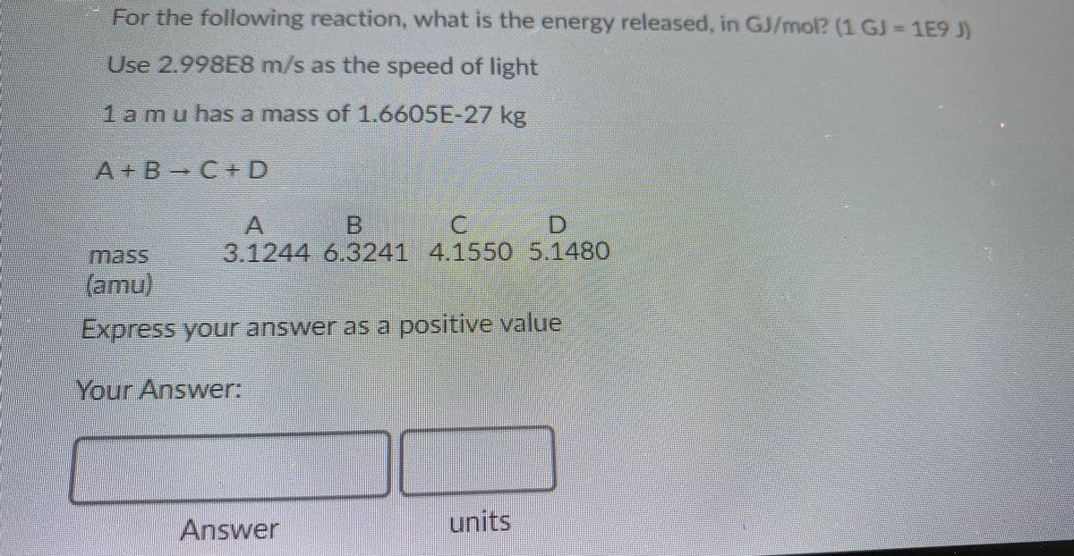 For the following reaction, what is the energy released, in GJ/mol? (1 GJ 1E9 J)
Use 2.998E8 m/s as the speed of light
1amu has a mass of 1.6605E-27 kg
A+B C+ D
B.
3.1244 6.3241 4.1550 5.1480
mass
(amu)
Express your answer as a positive value
Your Answer:
Answer
units
