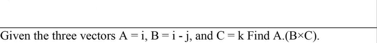 Given the three vectors A = i, B = i- j, and C = k Find A.(BXC).