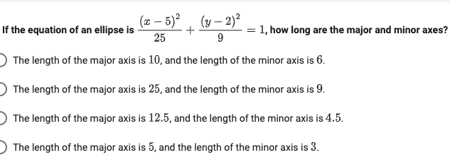 (2 – 5)² , (y – 2)²
If the equation of an ellipse is
= 1, how long are the major and minor axes?
25
9
The length of the major axis is 10, and the length of the minor axis is 6.
The length of the major axis is 25, and the length of the minor axis is 9.
The length of the major axis is 12.5, and the length of the minor axis is 4.5.
The length of the major axis is 5, and the length of the minor axis is 3.

