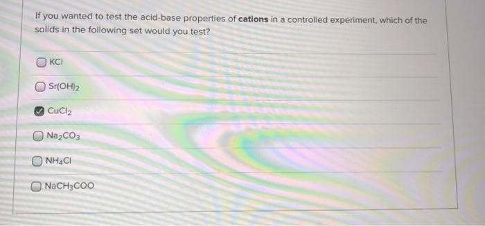 If you wanted to test the acid-base properties of cations in a controlled experiment, which of the
solids in the following set would you test?
KCI
Sr(OH)2
CuCl2
NazCO3
O NHẠCI
NACH3COO
