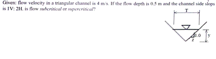 Given: flow velocity in a triangular channel is 4 m/s. If the flow depth is 0.5 m and the channel side slops
is IV: 2H. is flow subcritical or supercritical?
T
Z
1.0