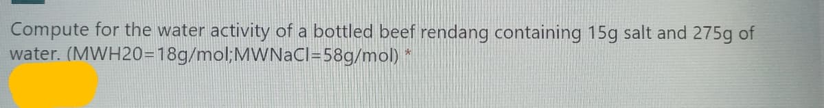 Compute for the water activity of a bottled beef rendang containing 15g salt and 275g of
water. (MWH20=18g/mol;MWNaCl=58g/mol) *
