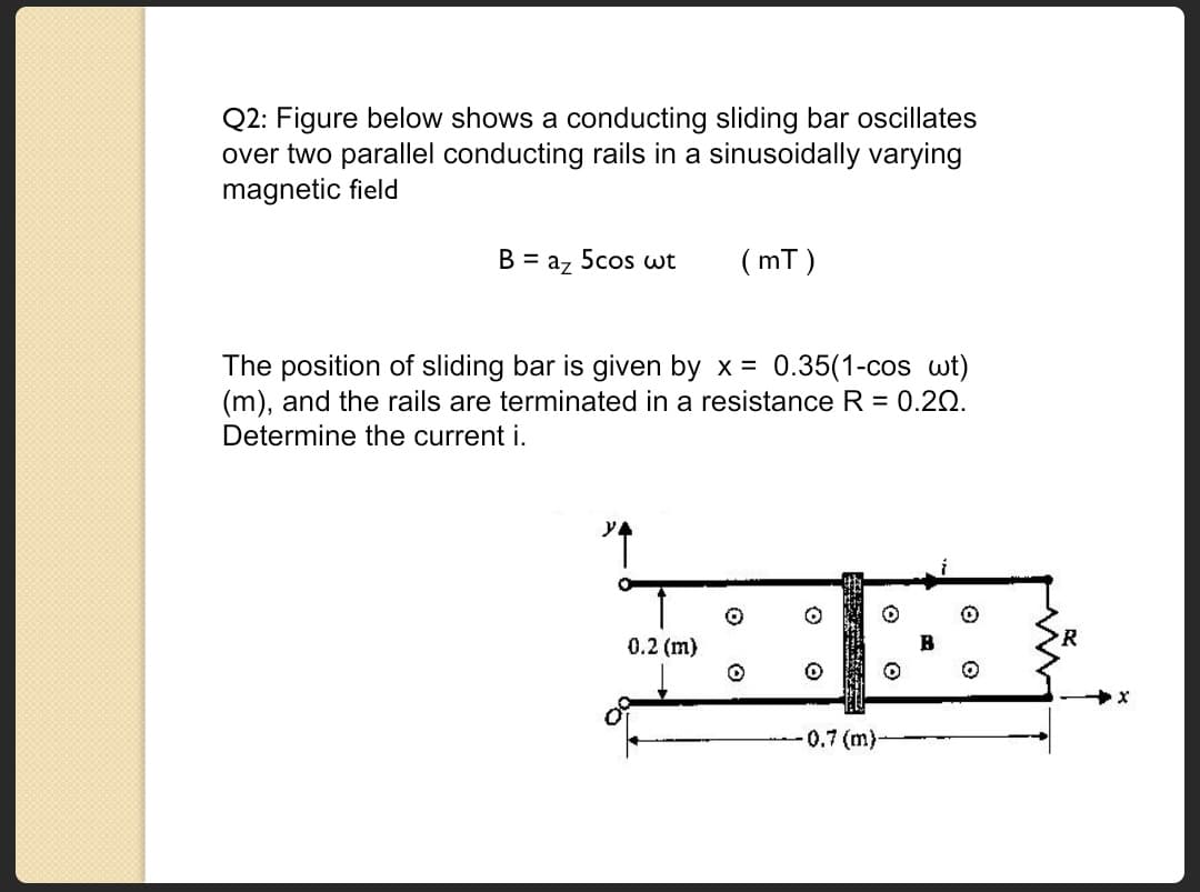 Q2: Figure below shows a conducting sliding bar oscillates
over two parallel conducting rails in a sinusoidally varying
magnetic field
B = az 5cos wt
(mT)
The position of sliding bar is given by x = 0.35(1-cos wt)
(m), and the rails are terminated in a resistance R = 0.20.
Determine the current i.
0.2 (m)
-0.7 (m)-
