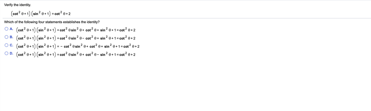 Verify the identity.
(cot? 0+1) (sin? 0 + 1) = cot? 0+ 2
Which of the following four statements establishes the identity?
O A. (cot? 0+1) (sin? 0 +*
2
2
1 :
2
= cot
2 0 sin? 0+ cot? 0+ sin 0+1= cot0+ 2
2
B. (cot? 0+1) (sin? 0+ 1) = cot? 0 sin? 0-
cot? 0+ sin? 0 +1= cot? 0+ 2
O C. (cot? 0+ 1) (sin? 0+1 =
2
2
2
cot 0 sin? 0+ cot? 0+ sin? 0+ 1 = cot? 0+2
OD.
(cot? 0+ 1) (sin? 0 + 1) = cot2 0 sin² 0+ cot? 0 - sin? 0 +1= cot? 0+2
