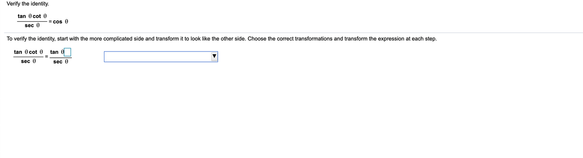 Verify the identity.
tan 0 cot 0
= cos 0
sec 0
To verify the identity, start with the more complicated side and transform it to look like the other side. Choose the correct transformations and transform the expression at each step.
tan 0 cot 0
tan 0
sec 0
sec 0
