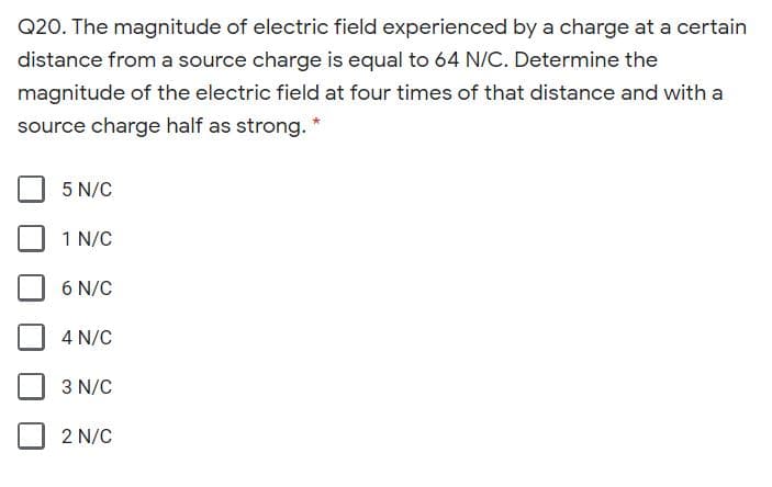 Q20. The magnitude of electric field experienced by a charge at a certain
distance from a source charge is equal to 64 N/C. Determine the
magnitude of the electric field at four times of that distance and with a
source charge half as strong. *
5 N/C
1 N/C
6 N/C
4 N/C
3 N/C
2 N/C
