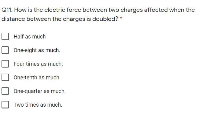 Q11. How is the electric force between two charges affected when the
distance between the charges is doubled? *
Half as much
One-eight as much.
Four times as much.
One-tenth as much.
One-quarter as much.
Two times as much.
