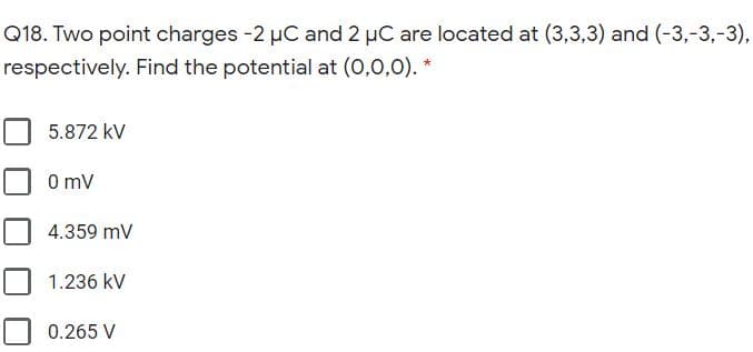 Q18. Two point charges -2 µC and 2 µC are located at (3,3,3) and (-3,-3,-3),
respectively. Find the potential at (0,0,0). *
5.872 kV
O mV
4.359 mV
1.236 kV
0.265 V
