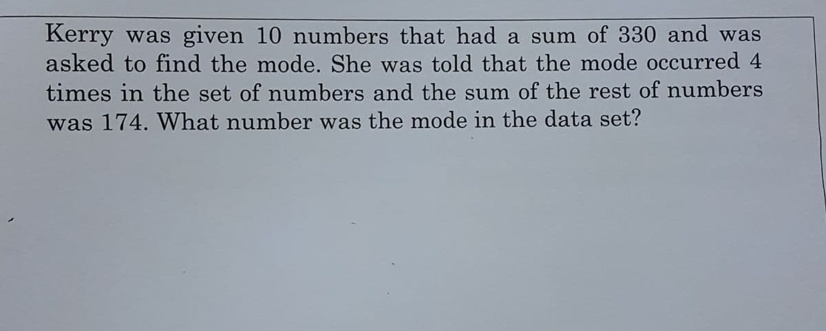 Kerry was given 10 numbers that had a sum of 330 and was
asked to find the mode. She was told that the mode occurred 4
times in the set of numbers and the sum of the rest of numbers
was 174. What number was the mode in the data set?
