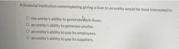 A financial institution contemplating giving a loan to an entity would be most interested in:
O the entity's ability to generatevash flows.
O an entity's ability to generate profits.
O an entity's ability to pay its employees.
O an entity's ability to pay its suppliers.
