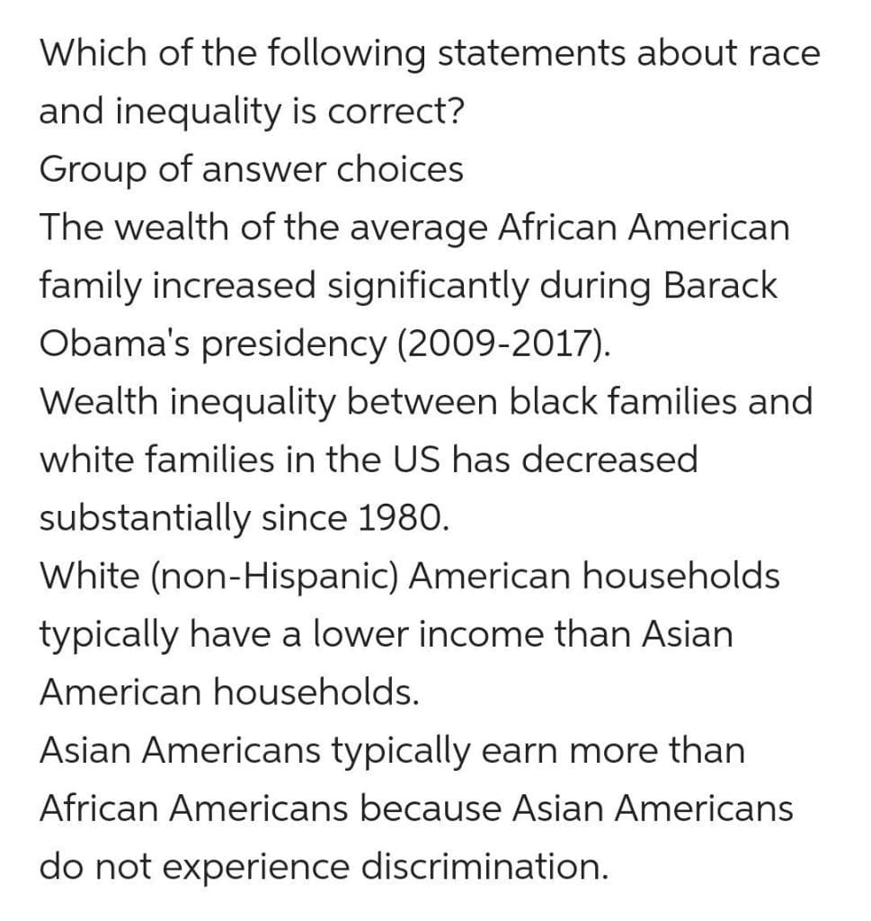 Which of the following statements about race
and inequality is correct?
Group of answer choices
The wealth of the average African American
family increased significantly during Barack
Obama's presidency (2009-2017).
Wealth inequality between black families and
white families in the US has decreased
substantially since 1980.
White (non-Hispanic) American households
typically have a lower income than Asian
American households.
Asian Americans typically earn more than
African Americans because Asian Americans
do not experience discrimination.
