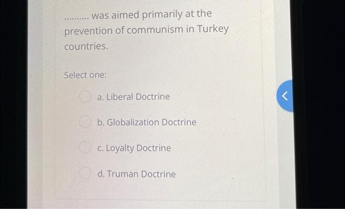 was aimed primarily at the
prevention of communism in Turkey
countries.
Select one:
a. Liberal Doctrine
b. Globalization Doctrine
Oc. Loyalty Doctrine
d. Truman Doctrine
