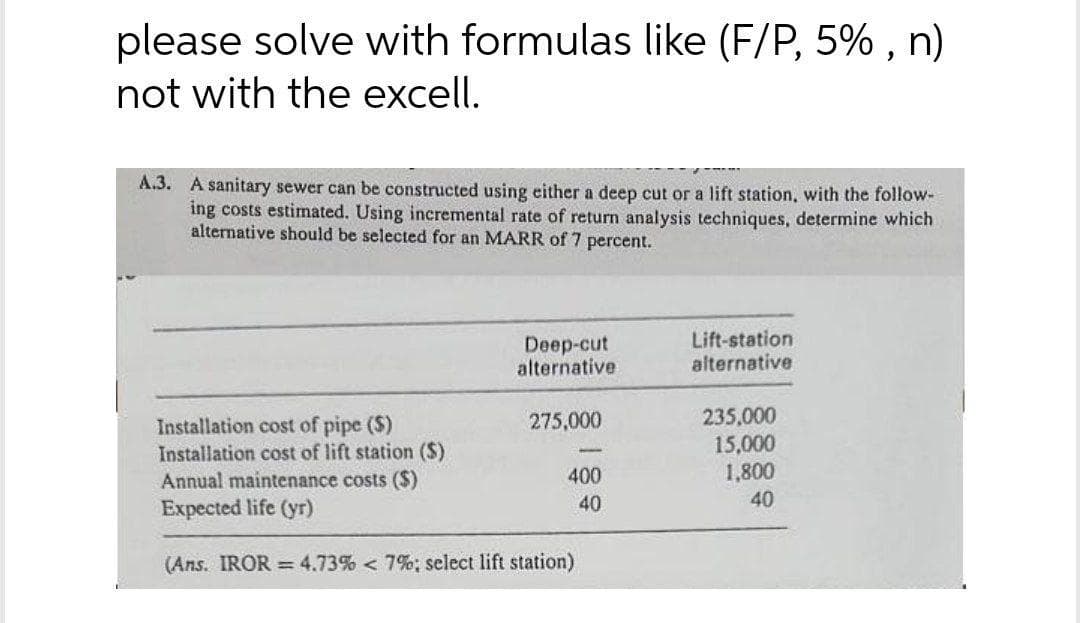 please solve with formulas like (F/P, 5% , n)
not with the excell.
A.3. A sanitary sewer can be constructed using either a deep cut or a lift station, with the follow-
ing costs estimnated. Using incremental rate of return analysis techniques, determine which
alternative should be selected for an MARR of 7 percent.
Deep-cut
alternative
Lift-station
alternative
235,000
15,000
1,800
275,000
Installation cost of pipe ($)
Installation cost of lift station ($)
Annual maintenance costs ($)
Expected life (yr)
400
40
40
(Ans. IROR = 4.73% < 7%; select lift station)
