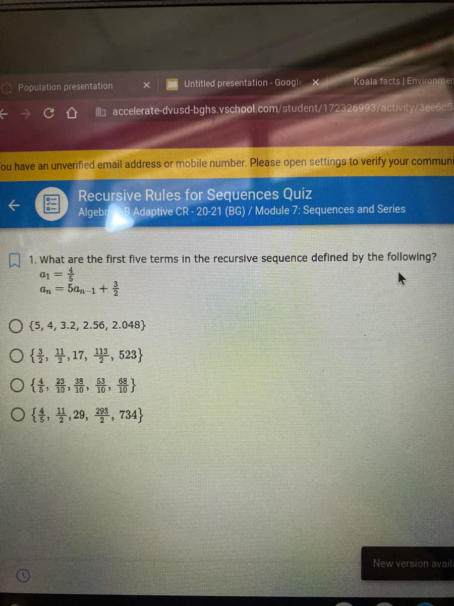 Untitled presentation - Google X
Koala facts | Environmer
Population presentation
b accelerate-dvusd-bghs.vschool.com/student/172326993/activity/3ee6c5:
Fou have an unverified email address or mobile number. Please open settings to verify your communi
Recursive Rules for Sequences Quiz
国
Algebr
B Adaptive CR -20-21 (BG) / Module 7: Sequences and Series
| 1. What are the first five terms in the recursive sequence defined by the following?
a1 =
5an 1+
an =
O {5, 4, 3.2, 2.56, 2.048}
O {을, 끌, 17, 플, 523}
O { . . . }
O{, 불,29, 꽃, 734}
53
68
10 10 10 10 S
23 38
New version avail:
