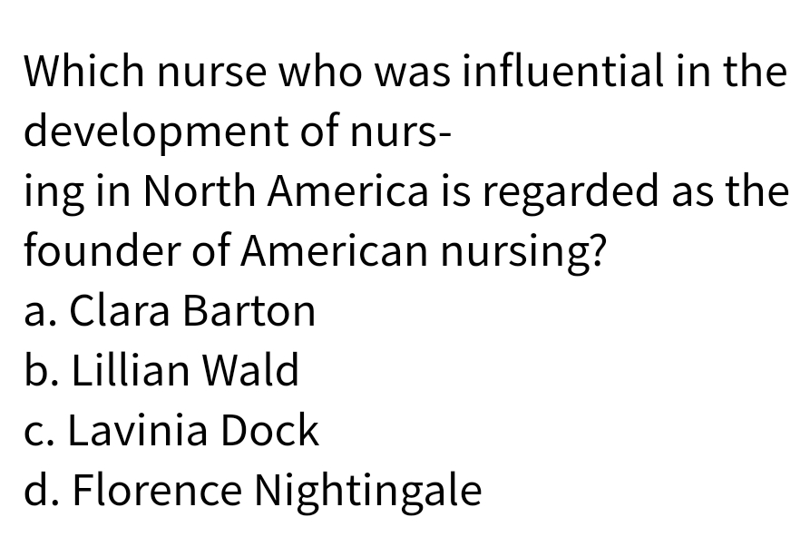 Which nurse who was influential in the
development of nurs-
ing in North America is regarded as the
founder of American nursing?
a. Clara Barton
b. Lillian Wald
c. Lavinia Dock
d. Florence Nightingale