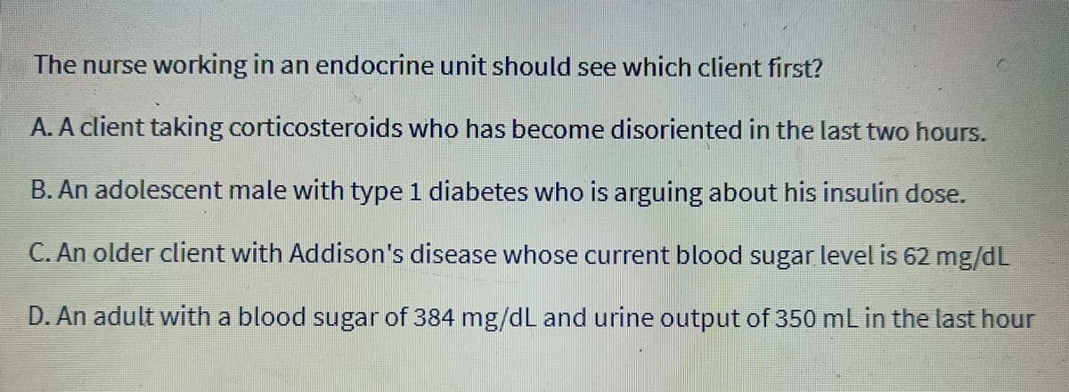 The nurse working in an endocrine unit should see which client first?
A. A client taking corticosteroids who has become disoriented in the last two hours.
B. An adolescent male with type 1 diabetes who is arguing about his insulin dose.
C. An older client with Addison's disease whose current blood sugar level is 62 mg/dL
D. An adult with a blood sugar of 384 mg/dL and urine output of 350 mL in the last hour