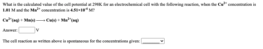 What is the calculated value of the cell potential at 298K for an electrochemical cell with the following reaction, when the Cu²+ concentration is
1.01 M and the Mn²* concentration is 4.51×10-4 M?
Cu²*(aq) + Mn(s)
→ Cu(s) + Mn²*(aq)
Answer:
V
The cell reaction as written above is spontaneous for the concentrations given:
