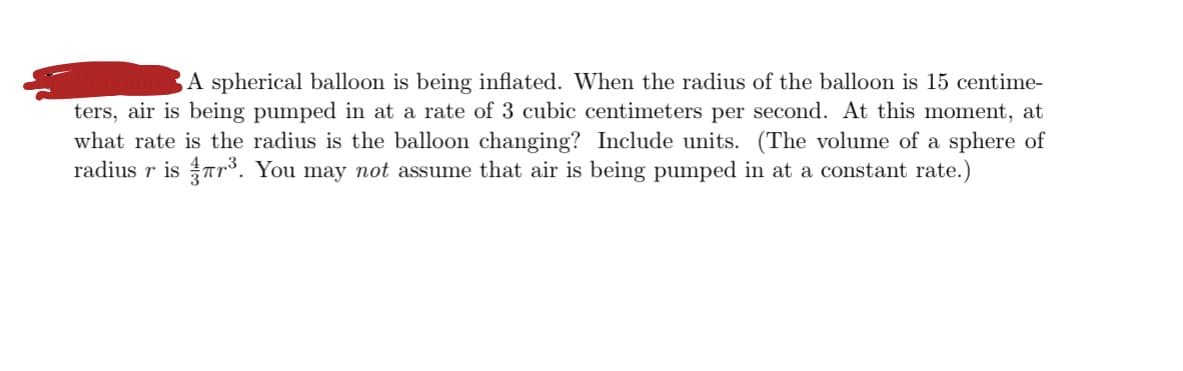 A spherical balloon is being inflated. When the radius of the balloon is 15 centime-
ters, air is being pumped in at a rate of 3 cubic centimeters per second. At this moment, at
what rate is the radius is the balloon changing? Include units. (The volume of a sphere of
radius r is Tr³. You may not assume that air is being pumped in at a constant rate.)
