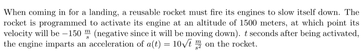 When coming in for a landing, a reusable rocket must fire its engines to slow itself down. The
rocket is programmed to activate its engine at an altitude of 1500 meters, at which point its
velocity will be – 150 m (negative since it will be moving down). t seconds after being activated,
the engine imparts an acceleration of a(t) = 10vt m on the rocket.
