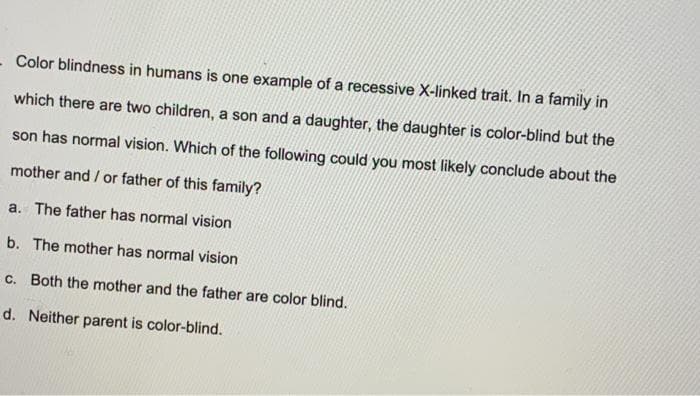 - Color blindness in humans is one example of a recessive X-linked trait. In a family in
which there are two children, a son and a daughter, the daughter is color-blind but the
son has normal vision. Which of the following could you most likely conclude about the
mother and / or father of this family?
a. The father has normal vision
b. The mother has normal vision
C. Both the mother and the father are color blind.
d. Neither parent is color-blind.
