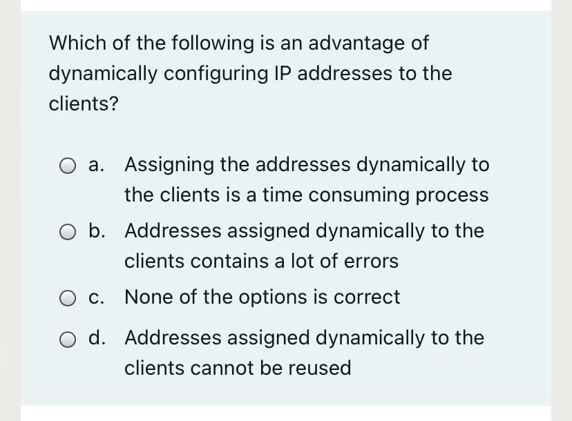 Which of the following is an advantage of
dynamically configuring IP addresses to the
clients?
a. Assigning the addresses dynamically to
the clients is a time consuming process
b. Addresses assigned dynamically to the
clients contains a lot of errors
c. None of the options is correct
d. Addresses assigned dynamically to the
clients cannot be reused
