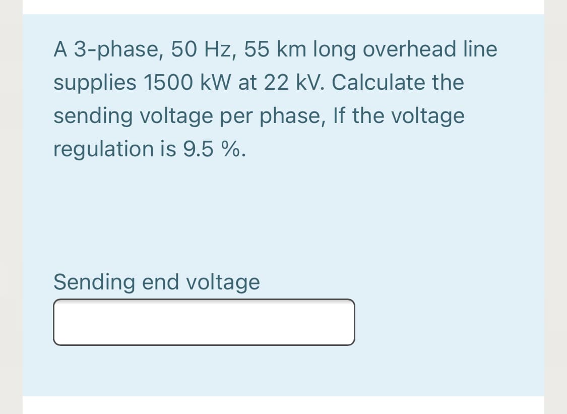 A 3-phase, 50 Hz, 55 km long overhead line
supplies 1500 kW at 22 kV. Calculate the
sending voltage per phase, If the voltage
regulation is 9.5 %.
Sending end voltage
