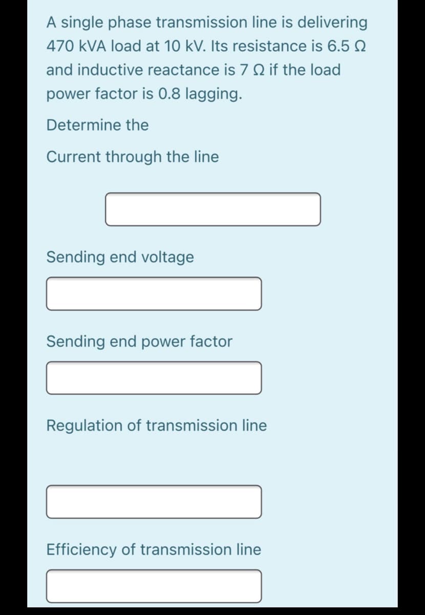 A single phase transmission line is delivering
470 kVA load at 10 kV. Its resistance is 6.5 N
and inductive reactance is 7 Q if the load
power factor is 0.8 lagging.
Determine the
Current through the line
Sending end voltage
Sending end power factor
Regulation of transmission line
Efficiency of transmission line

