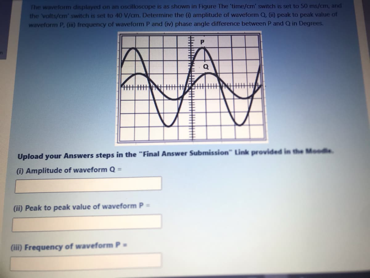 The wavelorm displayed on an oscilloscope is as shown in Figure The 'time/cm' switch is set to 50 ms/cm, and
the 'volts/cm' switch is set to 40 V/cm. Determine the (1) amplitude of waveform Q, (ii) peak to peak value of
waveform P, (111) frequency of waveform P and (iv) phase angle difference between P and Q in Degrees.
主
Upload your Answers steps in the "Final Answer Submission" Link provided in the Moodle
(i) Amplitude of waveform Q =
(ii) Peak to peak value of waveform P
(iii) Frequency of waveform P =
