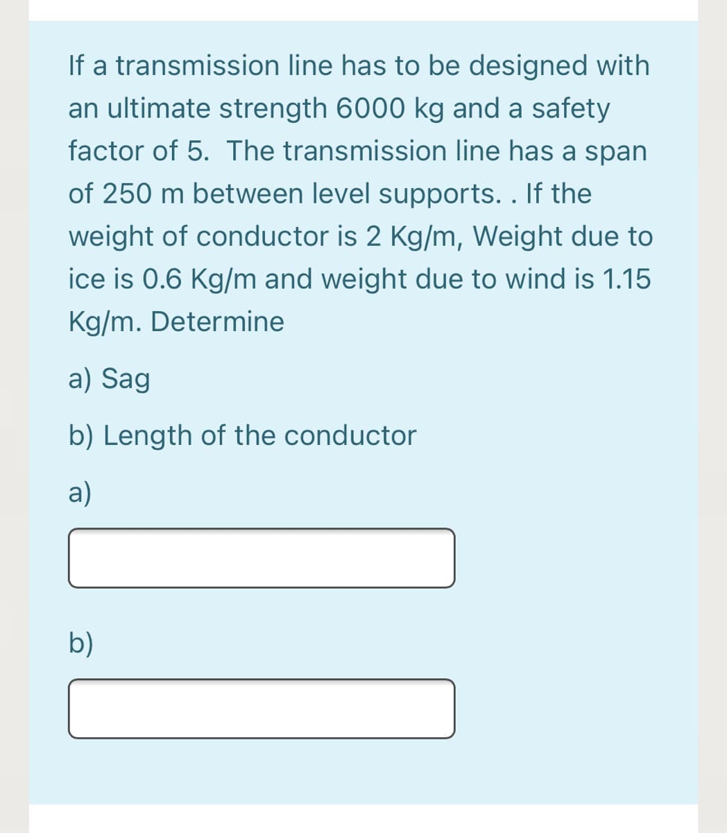 If a transmission line has to be designed with
an ultimate strength 6000 kg and a safety
factor of 5. The transmission line has a span
of 250 m between level supports. . If the
weight of conductor is 2 Kg/m, Weight due to
ice is 0.6 Kg/m and weight due to wind is 1.15
Kg/m. Determine
a) Sag
b) Length of the conductor
a)
b)

