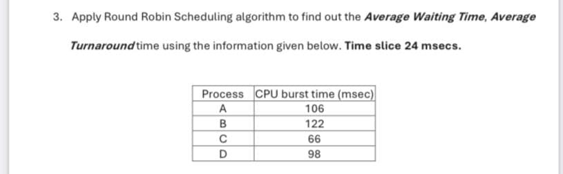 3. Apply Round Robin Scheduling algorithm to find out the Average Waiting Time, Average
Turnaround time using the information given below. Time slice 24 msecs.
Process CPU burst time (msec)
106
122
66
98
