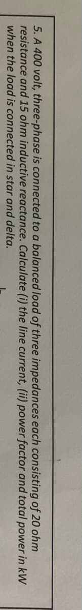 5. A 400 volt, three-phase is connected to a balanced load of three impedances each consisting of 20 ohm
resistance and 15 ohm inductive reactance. Calculate (i) the line current, (ii) power factor and total power in kW
when the load is connected in star and delta.
