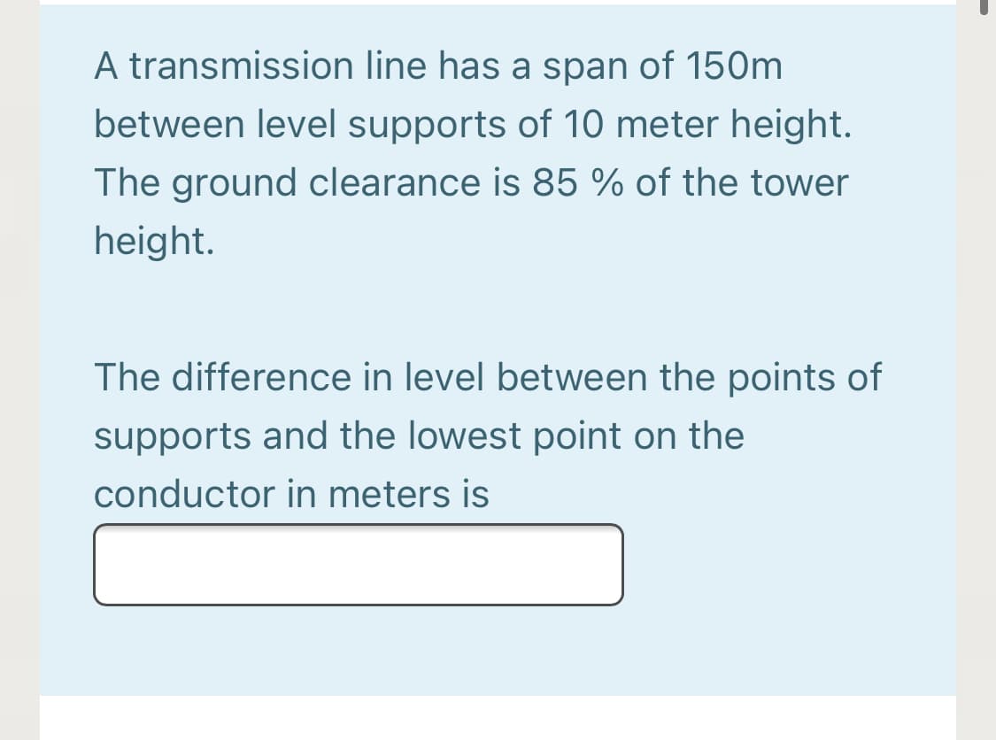 A transmission line has a span of 150m
between level supports of 10 meter height.
The ground clearance is 85 % of the tower
height.
The difference in level between the points of
supports and the lowest point on the
conductor in meters is
