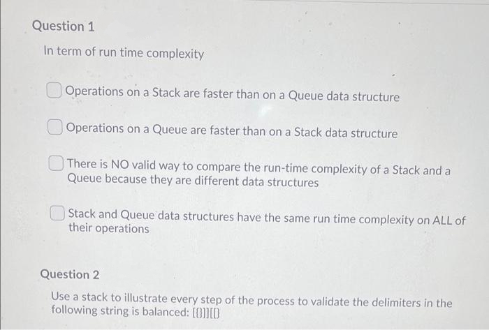 Question 1
In term of run time complexity
Operations on a Stack are faster than on a Queue data structure
Operations on a Queue are faster than on a Stack data structure
There is NO valid way to compare the run-time complexity of a Stack and a
Queue because they are different data structures
Stack and Queue data structures have the same run time complexity on ALL of
their operations
Question 2
Use a stack to illustrate every step of the process to validate the delimiters in the
following string is balanced: [0]]ID
